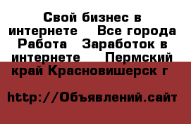 Свой бизнес в интернете. - Все города Работа » Заработок в интернете   . Пермский край,Красновишерск г.